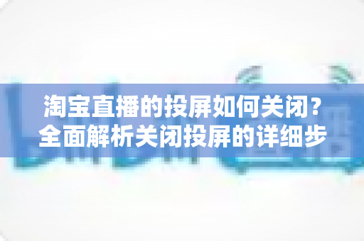 淘宝直播的投屏如何关闭?全面解析关闭投屏的详细步骤与常见问题 淘宝直播的投屏如何关闭?全面解析关闭投屏的详细步骤与常见问题