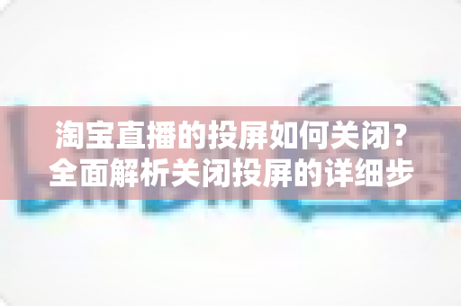 淘宝直播的投屏如何关闭？全面解析关闭投屏的详细步骤与常见问题