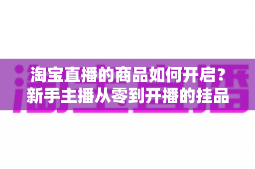 淘宝直播的商品如何开启?新手主播从零到开播的挂品全流程实操指南 淘宝直播的商品如何开启?新手主播从零到开播的挂品全流程实操指南
