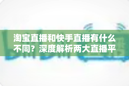 淘宝直播和快手直播有什么不同？深度解析两大直播平台的核心差异与选择指南