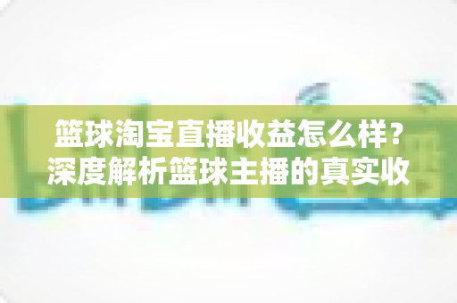 篮球淘宝直播收益怎么样？深度解析篮球主播的真实收入构成与提升攻略