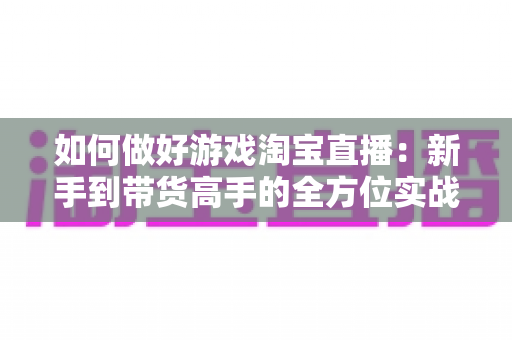 如何做好游戏淘宝直播：新手到带货高手的全方位实战攻略