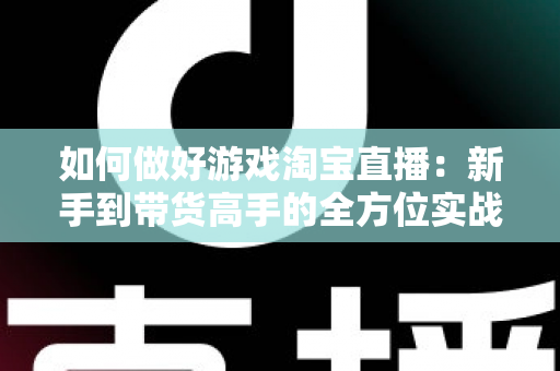 如何做好游戏淘宝直播：新手到带货高手的全方位实战攻略