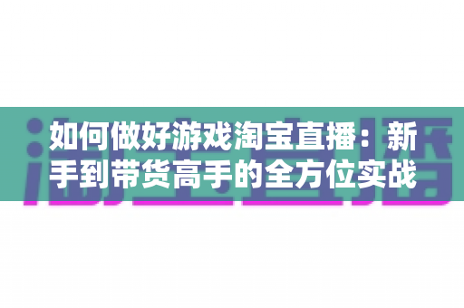 如何做好游戏淘宝直播：新手到带货高手的全方位实战攻略