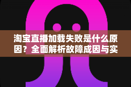 淘宝直播加载失败是什么原因?全面解析故障成因与实用解决方案 淘宝直播加载失败是什么原因?全面解析故障成因与实用解决方案