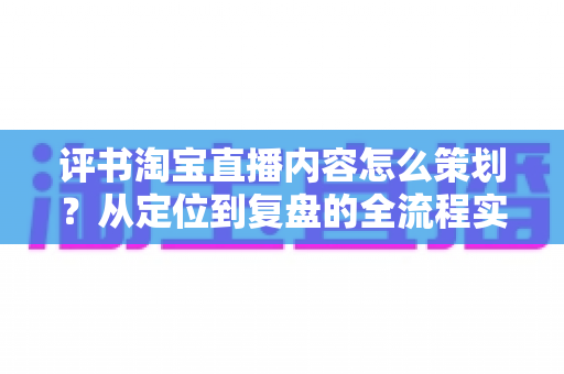 评书淘宝直播内容怎么策划?从定位到复盘的全流程实战策划指南 评书淘宝直播内容怎么策划?从定位到复盘的全流程实战策划指南