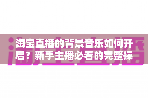 淘宝直播的背景音乐如何开启？新手主播必看的完整操作指南与实用技巧