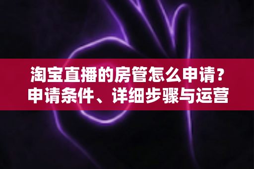 淘宝直播的房管怎么申请?申请条件、详细步骤与运营技巧全解析 淘宝直播的房管怎么申请?申请条件、详细步骤与运营技巧全解析