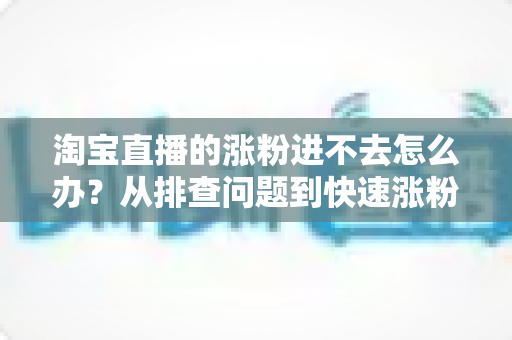 淘宝直播的涨粉进不去怎么办？从排查问题到快速涨粉的完整实战指南