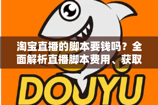 淘宝直播的脚本要钱吗？全面解析直播脚本费用、获取渠道与实用创作指南