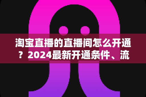 淘宝直播的直播间怎么开通?2024最新开通条件、流程与技巧全攻略 淘宝直播的直播间怎么开通?2024最新开通条件、流程与技巧全攻略