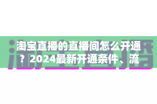 淘宝直播的直播间怎么开通?2024最新开通条件、流程与技巧全攻略 淘宝直播的直播间怎么开通?2024最新开通条件、流程与技巧全攻略