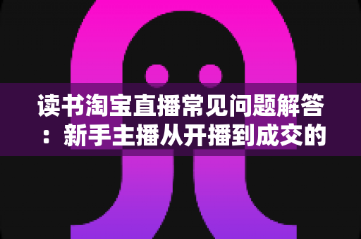 读书淘宝直播常见问题解答：新手主播从开播到成交的全流程实用指南