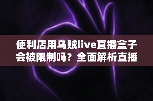 便利店用乌贼live直播盒子会被限制吗?全面解析直播盒子在便利店的合规使用与风险防范指南 便利店用乌贼live直播盒子会被限制吗?全面解析直播盒子在便利店的合规使用与风险防范指南