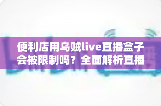 便利店用乌贼live直播盒子会被限制吗？全面解析直播盒子在便利店的合规使用与风险防范指南