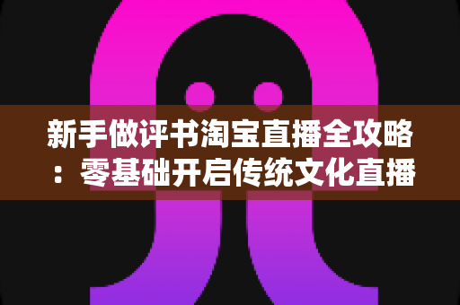新手做评书淘宝直播全攻略:零基础开启传统文化直播带货之路的实用指南 新手做评书淘宝直播全攻略:零基础开启传统文化直播带货之路的实用指南