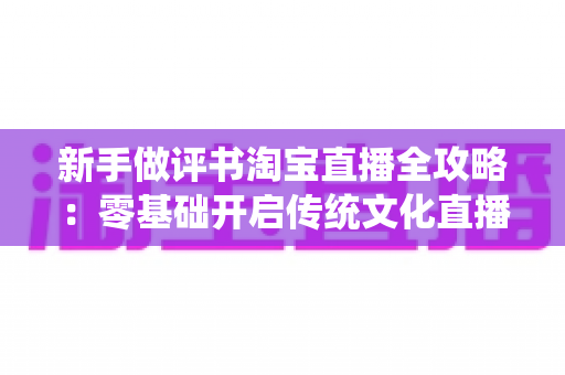 新手做评书淘宝直播全攻略:零基础开启传统文化直播带货之路的实用指南 新手做评书淘宝直播全攻略:零基础开启传统文化直播带货之路的实用指南
