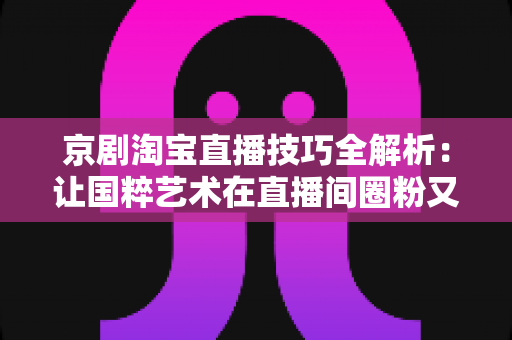 京剧淘宝直播技巧全解析：让国粹艺术在直播间圈粉又带货的实战宝典