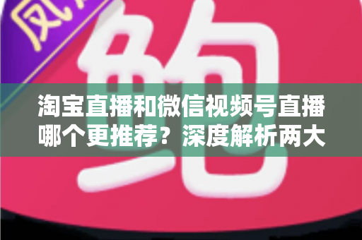 淘宝直播和微信视频号直播哪个更推荐?深度解析两大直播平台的选择指南 淘宝直播和微信视频号直播哪个更推荐?深度解析两大直播平台的选择指南
