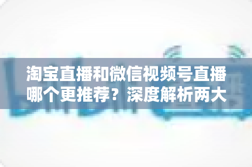 淘宝直播和微信视频号直播哪个更推荐?深度解析两大直播平台的选择指南 淘宝直播和微信视频号直播哪个更推荐?深度解析两大直播平台的选择指南