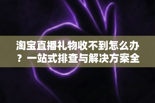 淘宝直播礼物收不到怎么办？一站式排查与解决方案全攻略
