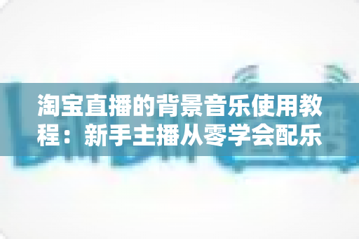 淘宝直播的背景音乐使用教程：新手主播从零学会配乐的完整实操指南