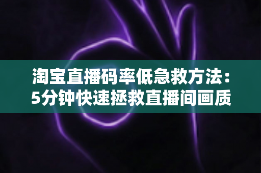淘宝直播码率低急救方法：5分钟快速拯救直播间画质的实战宝典