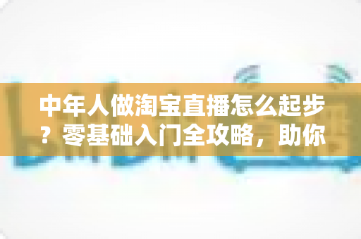 中年人做淘宝直播怎么起步?零基础入门全攻略,助你抓住直播带货新机遇 中年人做淘宝直播怎么起步?零基础入门全攻略,助你抓住直播带货新机遇