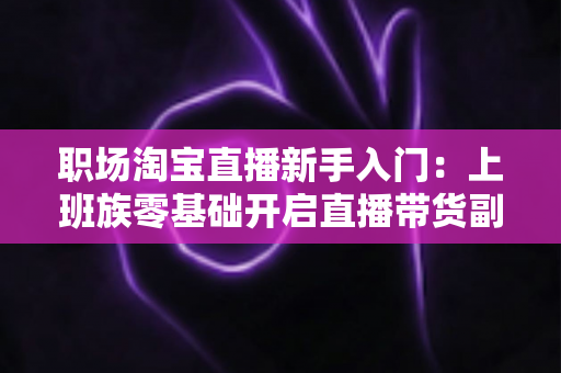 职场淘宝直播新手入门:上班族零基础开启直播带货副业的实战攻略 职场淘宝直播新手入门:上班族零基础开启直播带货副业的实战攻略