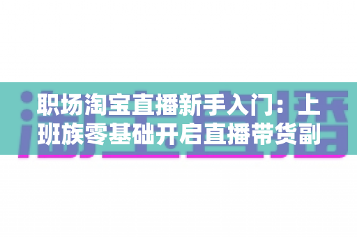 职场淘宝直播新手入门:上班族零基础开启直播带货副业的实战攻略 职场淘宝直播新手入门:上班族零基础开启直播带货副业的实战攻略