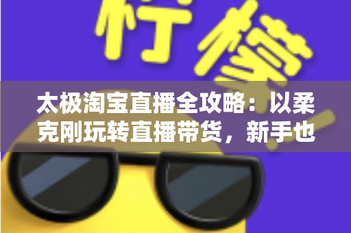 太极淘宝直播全攻略：以柔克刚玩转直播带货，新手也能四两拨千斤
