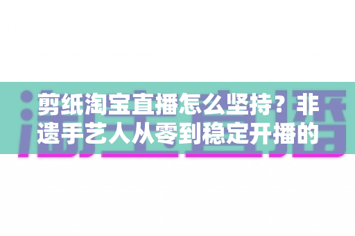 剪纸淘宝直播怎么坚持?非遗手艺人从零到稳定开播的实战指南 剪纸淘宝直播怎么坚持?非遗手艺人从零到稳定开播的实战指南