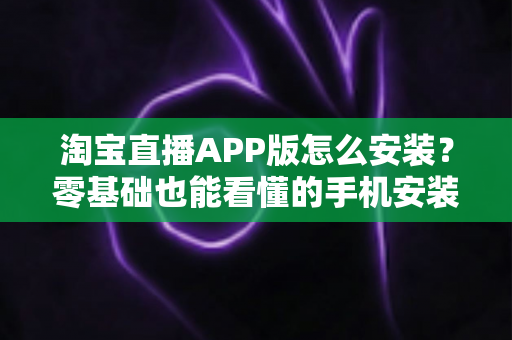 淘宝直播APP版怎么安装?零基础也能看懂的手机安装教程与使用全指南 淘宝直播APP版怎么安装?零基础也能看懂的手机安装教程与使用全指南