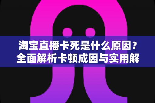 淘宝直播卡死是什么原因?全面解析卡顿成因与实用解决方案指南 淘宝直播卡死是什么原因?全面解析卡顿成因与实用解决方案指南