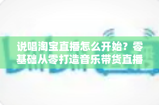 说唱淘宝直播怎么开始?零基础从零打造音乐带货直播间的完整实战指南 说唱淘宝直播怎么开始?零基础从零打造音乐带货直播间的完整实战指南
