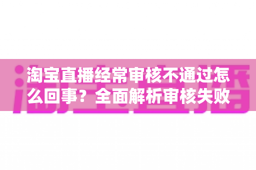 淘宝直播经常审核不通过怎么回事？全面解析审核失败原因与高效过审实用指南