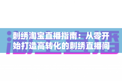 刺绣淘宝直播指南：从零开始打造高转化的刺绣直播间的实战攻略
