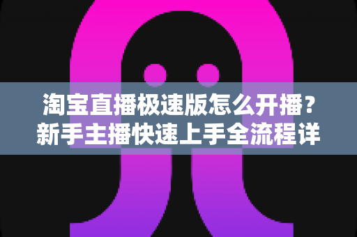 淘宝直播极速版怎么开播?新手主播快速上手全流程详解 淘宝直播极速版怎么开播?新手主播快速上手全流程详解