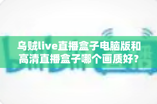 乌贼live直播盒子电脑版和高清直播盒子哪个画质好?全方位画质深度对比与选购指南 乌贼live直播盒子电脑版和高清直播盒子哪个画质好?全方位画质深度对比与选购指南