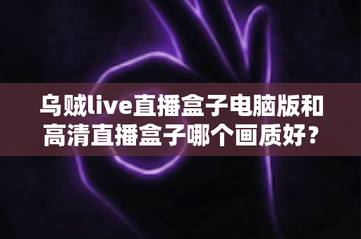 乌贼live直播盒子电脑版和高清直播盒子哪个画质好?全方位画质深度对比与选购指南 乌贼live直播盒子电脑版和高清直播盒子哪个画质好?全方位画质深度对比与选购指南