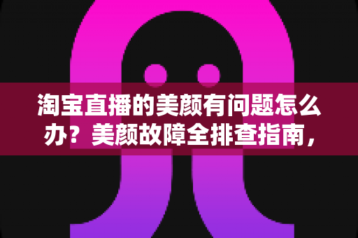 淘宝直播的美颜有问题怎么办？美颜故障全排查指南，让你的直播间颜值在线不掉链