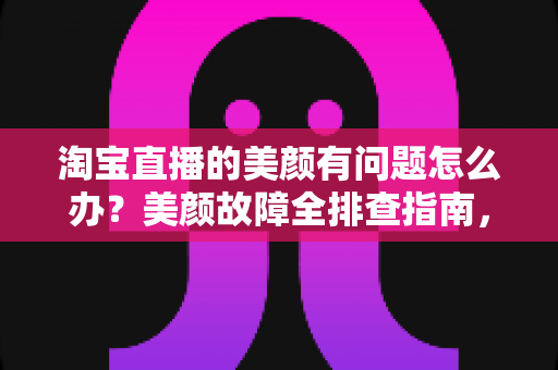 淘宝直播的美颜有问题怎么办？美颜故障全排查指南，让你的直播间颜值在线不掉链
