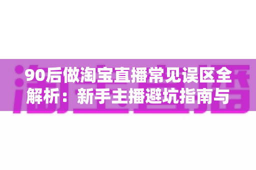 90后做淘宝直播常见误区全解析：新手主播避坑指南与破局实战思路