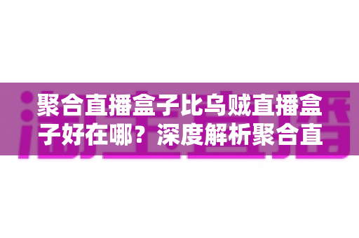 聚合直播盒子比乌贼直播盒子好在哪?深度解析聚合直播盒子的核心优势与选购指南 聚合直播盒子比乌贼直播盒子好在哪?深度解析聚合直播盒子的核心优势与选购指南