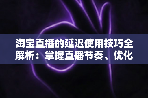 淘宝直播的延迟使用技巧全解析:掌握直播节奏、优化互动体验与提升带货转化率的实战指南 淘宝直播的延迟使用技巧全解析:掌握直播节奏、优化互动体验与提升带货转化率的实战指南
