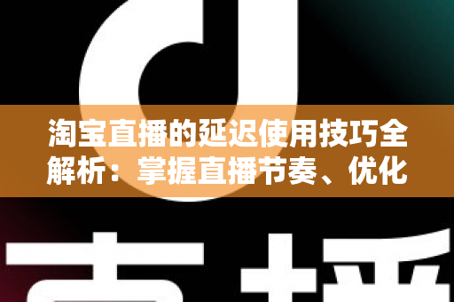 淘宝直播的延迟使用技巧全解析:掌握直播节奏、优化互动体验与提升带货转化率的实战指南 淘宝直播的延迟使用技巧全解析:掌握直播节奏、优化互动体验与提升带货转化率的实战指南