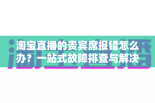 淘宝直播的贵宾席报错怎么办?一站式故障排查与解决全攻略 淘宝直播的贵宾席报错怎么办?一站式故障排查与解决全攻略