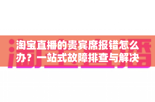 淘宝直播的贵宾席报错怎么办?一站式故障排查与解决全攻略 淘宝直播的贵宾席报错怎么办?一站式故障排查与解决全攻略