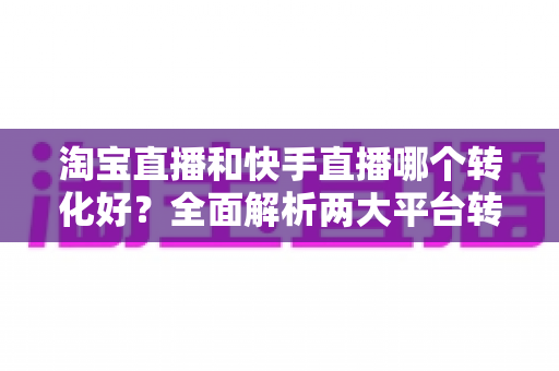 淘宝直播和快手直播哪个转化好?全面解析两大平台转化率差异,帮你选对直播阵地 淘宝直播和快手直播哪个转化好?全面解析两大平台转化率差异,帮你选对直播阵地