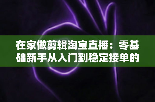 在家做剪辑淘宝直播:零基础新手从入门到稳定接单的实战指南 在家做剪辑淘宝直播:零基础新手从入门到稳定接单的实战指南